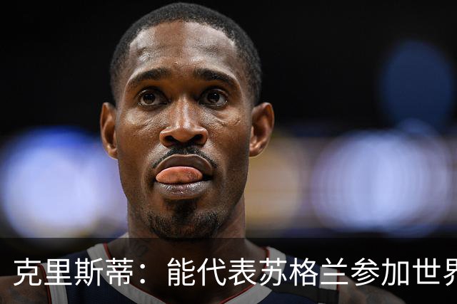 克里斯蒂：能代表苏格兰参加世界杯很兴奋 期待参加与巴西的比赛