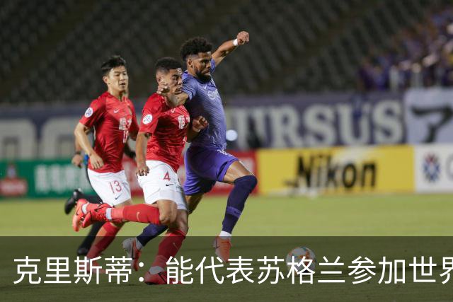 克里斯蒂：能代表苏格兰参加世界杯很兴奋 期待参加与巴西的比赛